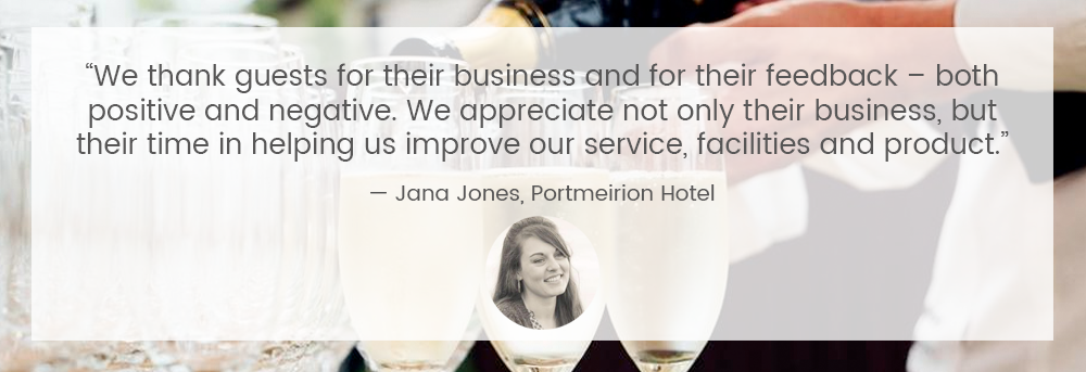 “We thank guests for their business and for their feedback – both positive and negative. We appreciate not only their business, but their time in helping us improve our service, facilities and product” — Jana Jones, Portmeirion Hotel